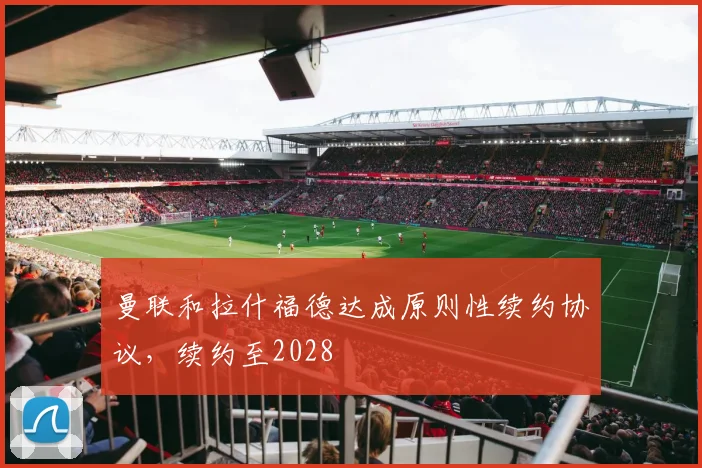 曼联和拉什福德达成原则性续约协议，续约至2028
