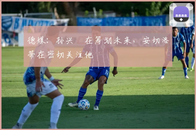 德媒：孙兴慜在筹划未来，安切洛蒂在密切关注他