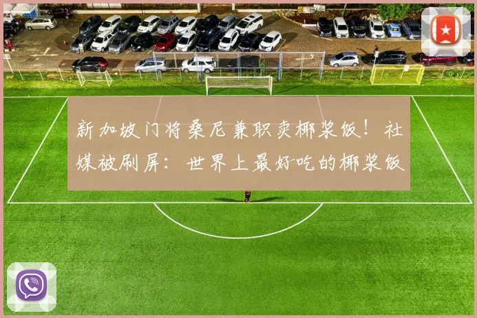 新加坡门将桑尼兼职卖椰浆饭！社媒被刷屏：世界上最好吃的椰浆饭