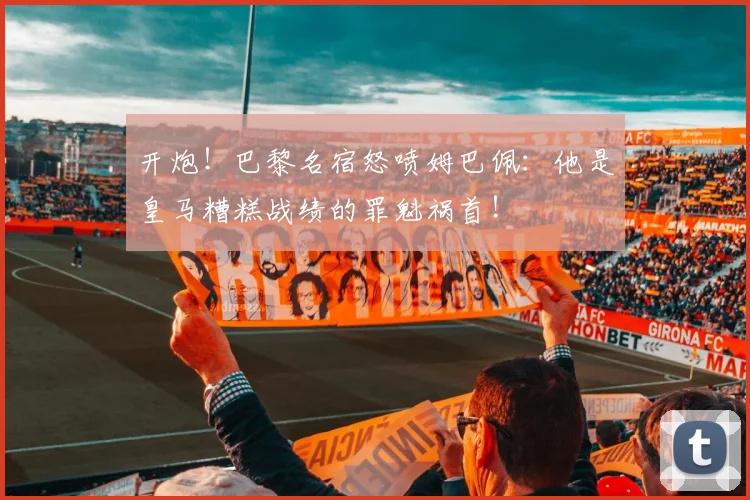 开炮！巴黎名宿怒喷姆巴佩：他是皇马糟糕战绩的罪魁祸首！