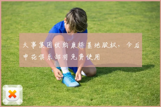久事集团收购康桥基地股权，今后申花俱乐部将免费使用