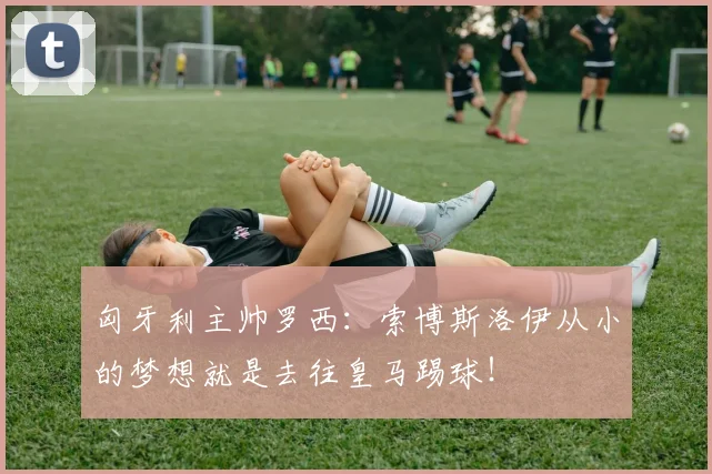 匈牙利主帅罗西：索博斯洛伊从小的梦想就是去往皇马踢球！