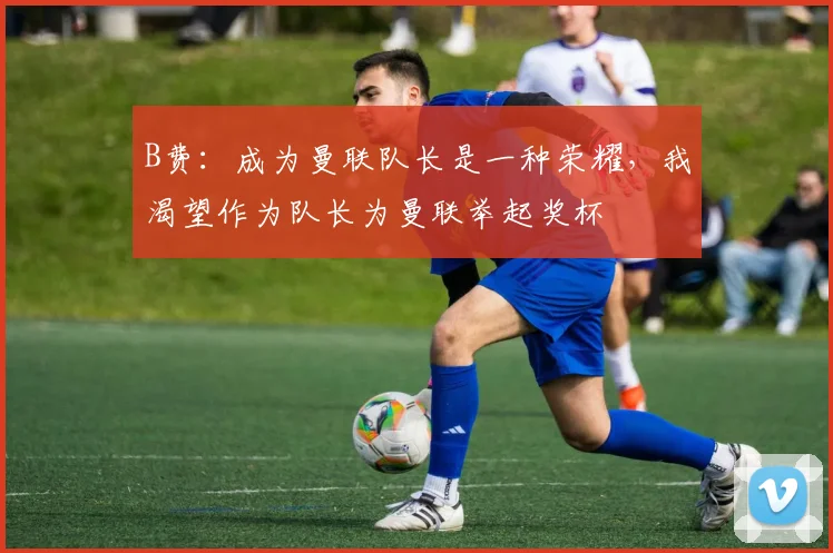 B费：成为曼联队长是一种荣耀，我渴望作为队长为曼联举起奖杯