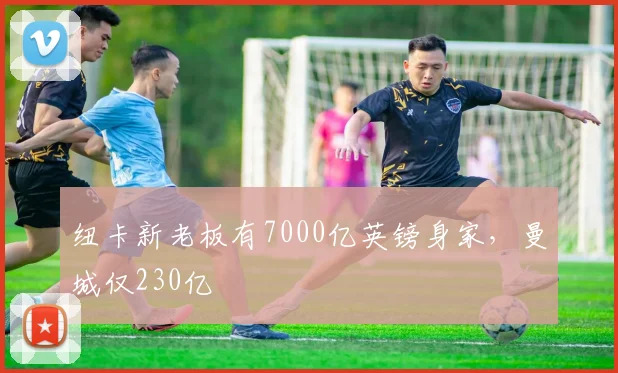 纽卡新老板有7000亿英镑身家，曼城仅230亿
