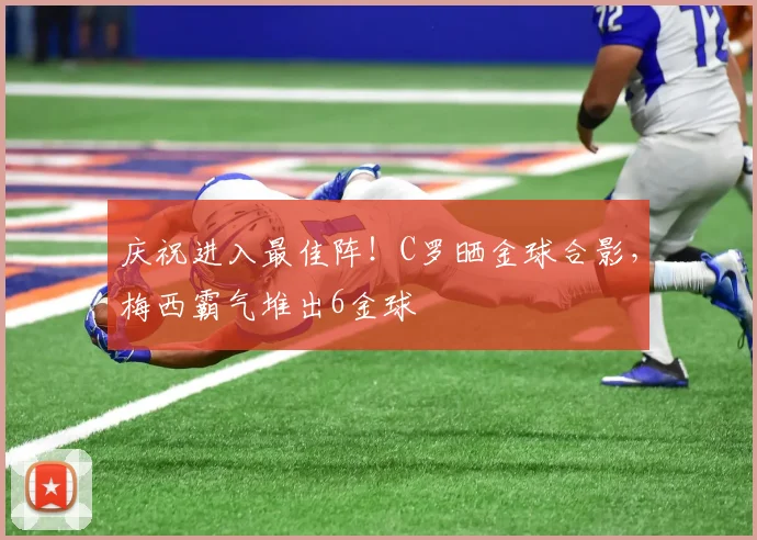 庆祝进入最佳阵！C罗晒金球合影，梅西霸气堆出6金球