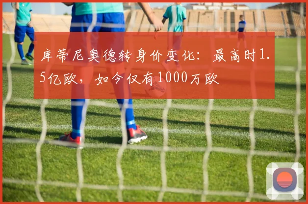 库蒂尼奥德转身价变化：最高时1.5亿欧，如今仅有1000万欧