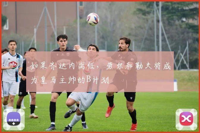 如果齐达内离任，劳尔和勒夫将成为皇马主帅的B计划