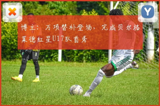 博主：万项替补登场，完成贝尔格莱德红星U17队首秀