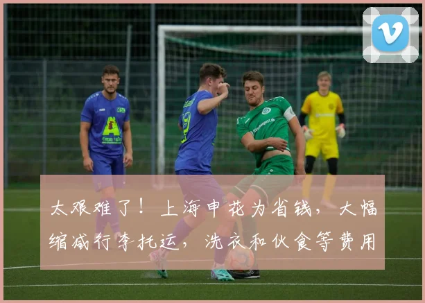 太艰难了！上海申花为省钱，大幅缩减行李托运，洗衣和伙食等费用