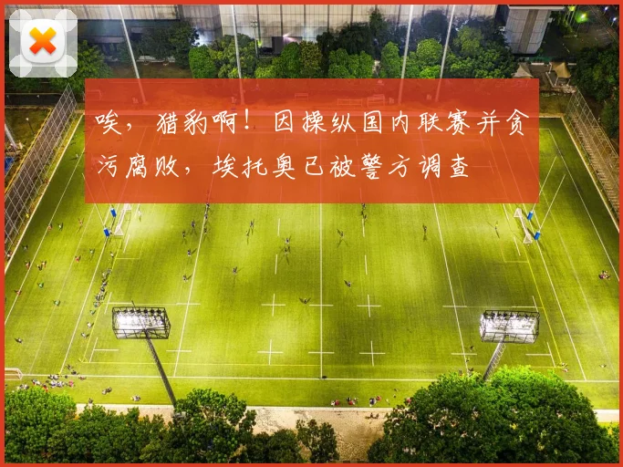 唉，猎豹啊！因操纵国内联赛并贪污腐败，埃托奥已被警方调查