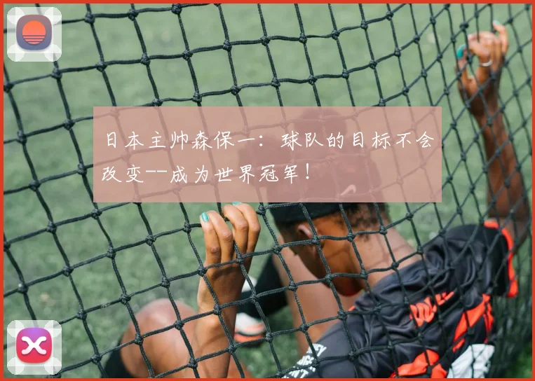 日本主帅森保一：球队的目标不会改变--成为世界冠军！