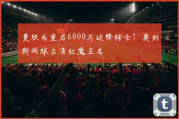 曼联或重启6000万边锋转会！奥利斯两球击溃红魔正名