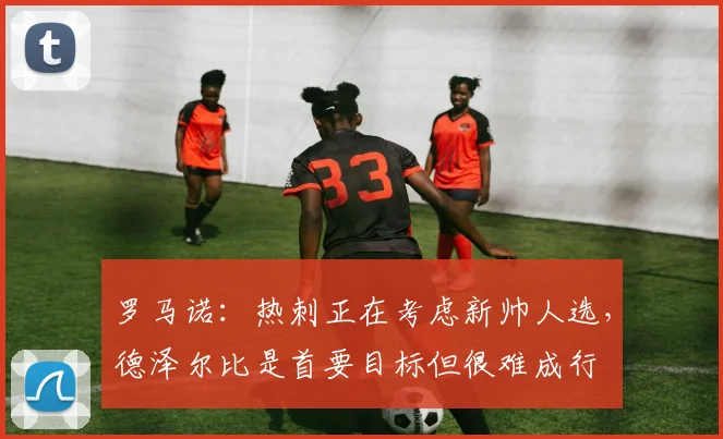 罗马诺：热刺正在考虑新帅人选，德泽尔比是首要目标但很难成行