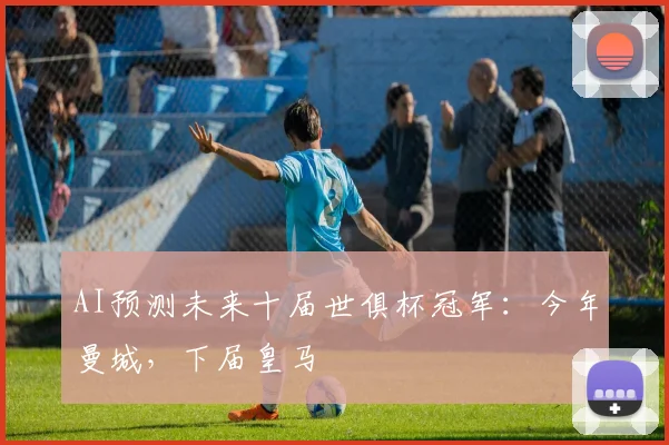 AI预测未来十届世俱杯冠军：今年曼城，下届皇马