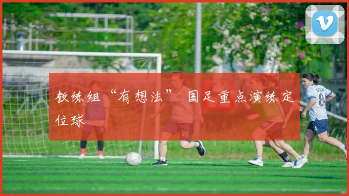 教练组“有想法” 国足重点演练定位球