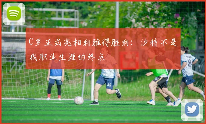 C罗正式亮相利雅得胜利：沙特不是我职业生涯的终点