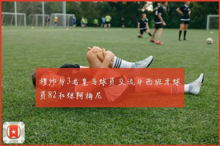 穆帅与3名皇马球员交流非西班牙球员82和琼阿梅尼
