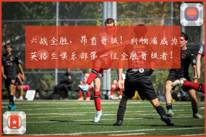 六战全胜，昂首晋级！利物浦成为英格兰俱乐部第一位全胜晋级者！