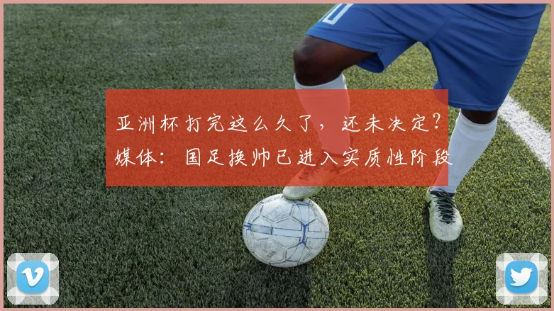 亚洲杯打完这么久了，还未决定？媒体：国足换帅已进入实质性阶段