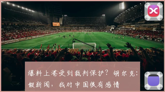 爆料上港受到裁判保护？胡尔克：假新闻，我对中国很有感情