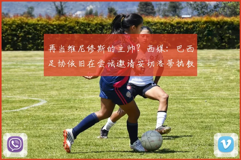 再当维尼修斯的主帅？西媒：巴西足协依旧在尝试邀请安切洛蒂执教