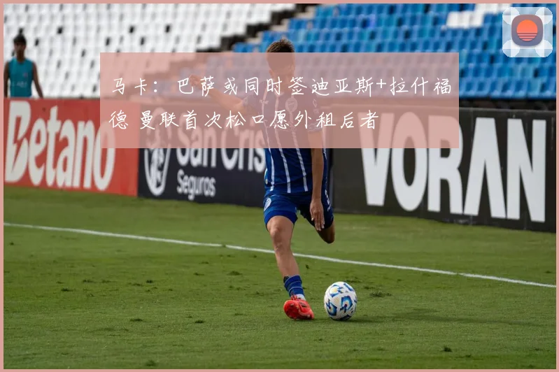 马卡：巴萨或同时签迪亚斯+拉什福德 曼联首次松口愿外租后者