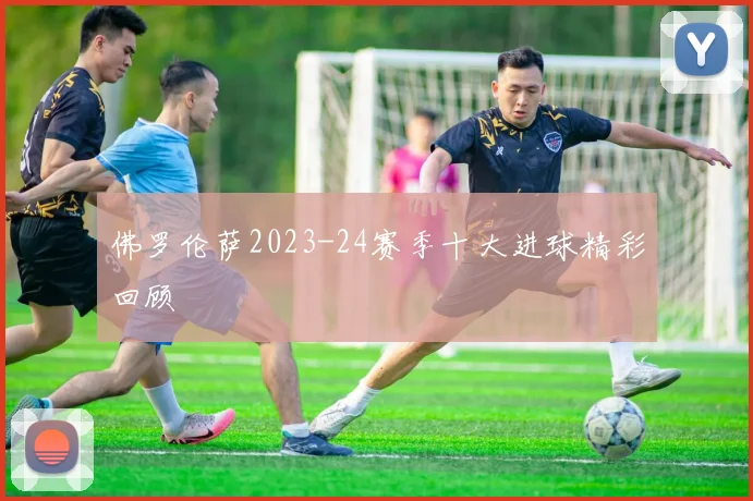 佛罗伦萨2023-24赛季十大进球精彩回顾