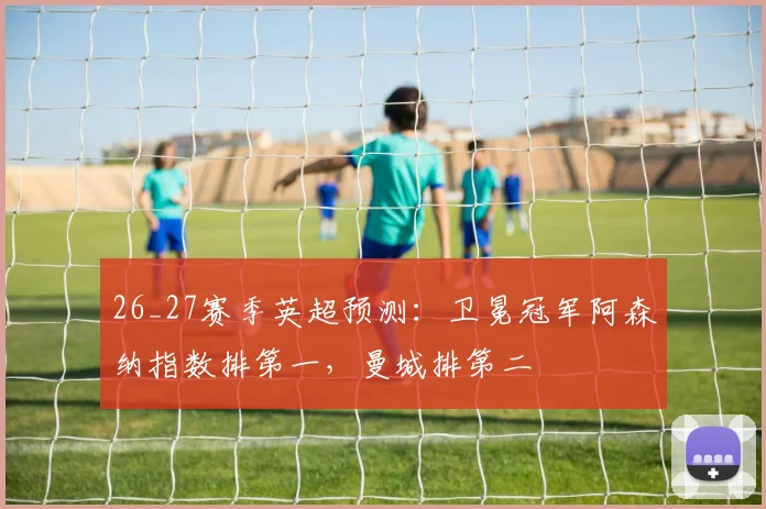 26_27赛季英超预测：卫冕冠军阿森纳指数排第一，曼城排第二