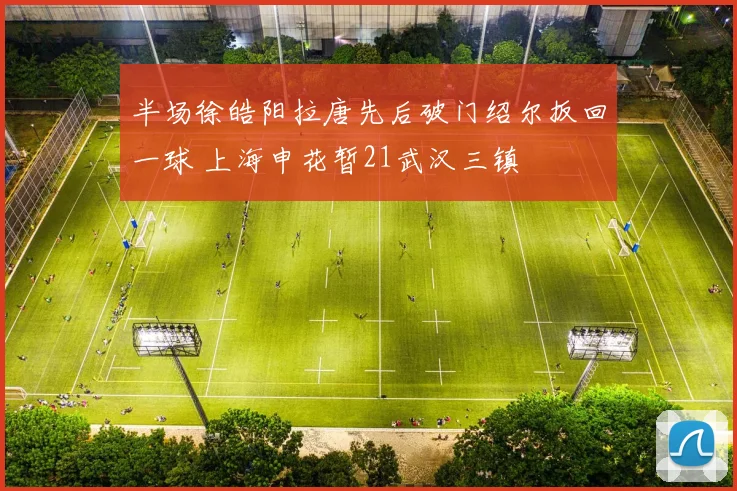 半场徐皓阳拉唐先后破门绍尔扳回一球 上海申花暂21武汉三镇