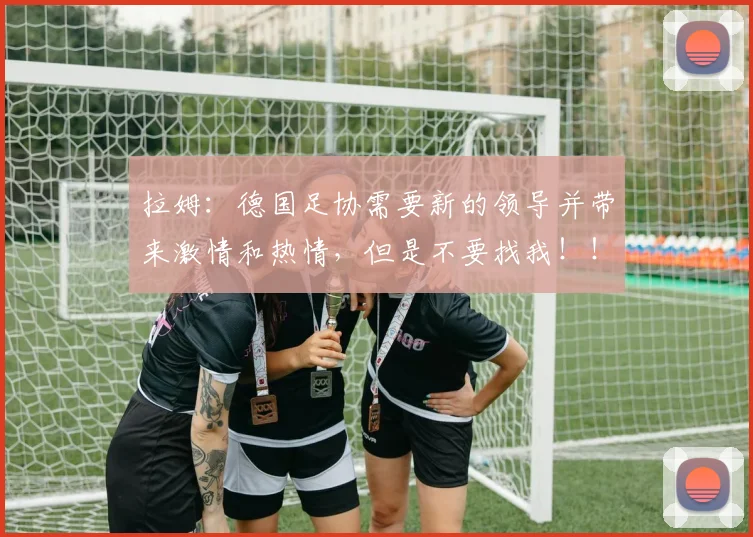 拉姆：德国足协需要新的领导并带来激情和热情，但是不要找我！！