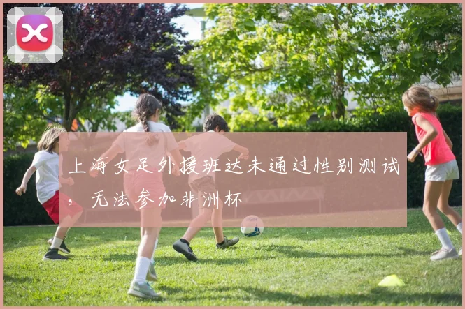 上海女足外援班达未通过性别测试，无法参加非洲杯