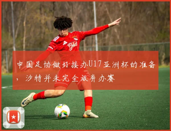 中国足协做好接办U17亚洲杯的准备，沙特并未完全放弃办赛