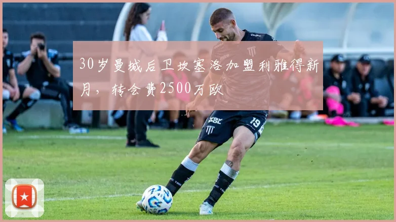 30岁曼城后卫坎塞洛加盟利雅得新月，转会费2500万欧