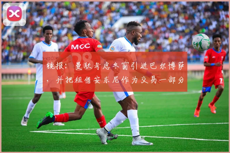 镜报：曼联考虑冬窗引进巴尔博萨，并把租借安东尼作为交易一部分