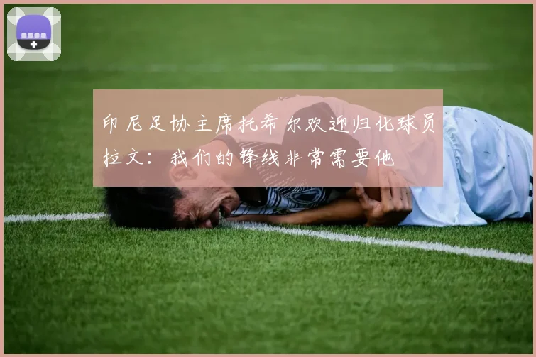印尼足协主席托希尔欢迎归化球员拉文：我们的锋线非常需要他