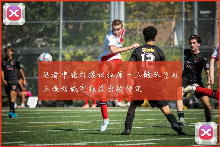 记者申花外援仅拉唐一人随队飞赴玉溪刘诚宇能否出战待定