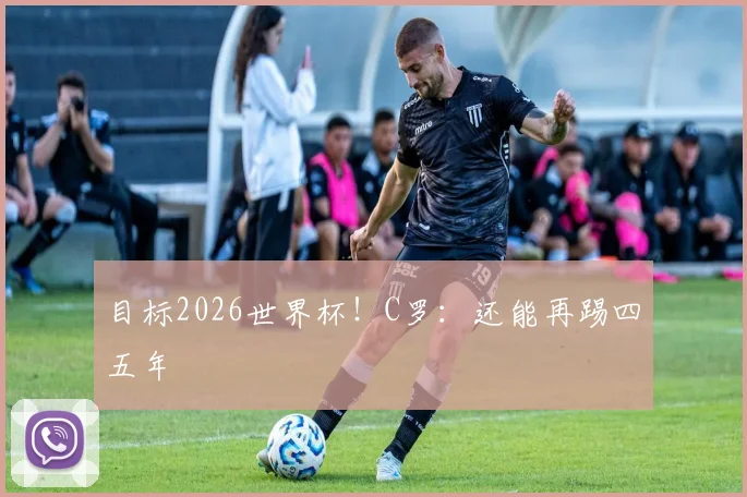 目标2026世界杯！C罗：还能再踢四五年