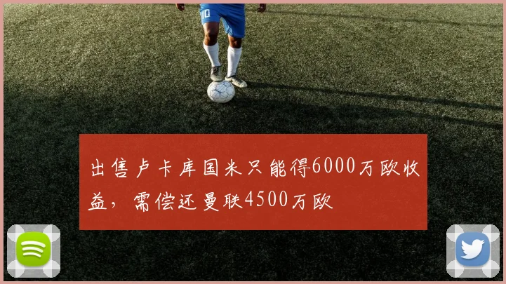 出售卢卡库国米只能得6000万欧收益，需偿还曼联4500万欧