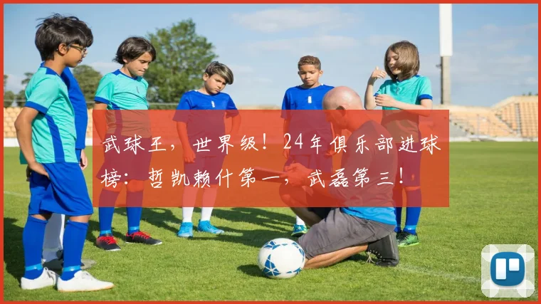 武球王，世界级！24年俱乐部进球榜：哲凯赖什第一，武磊第三！