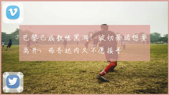 巴黎已成教练黑洞！波切蒂诺想要离开，而齐达内又不愿接手