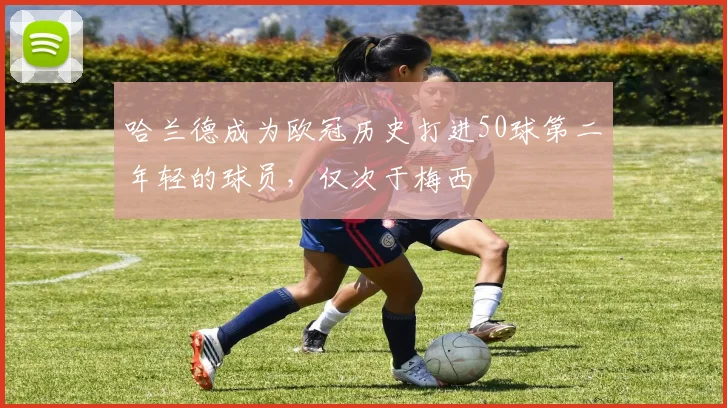 哈兰德成为欧冠历史打进50球第二年轻的球员，仅次于梅西