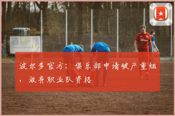 波尔多官方：俱乐部申请破产重组，放弃职业队资格