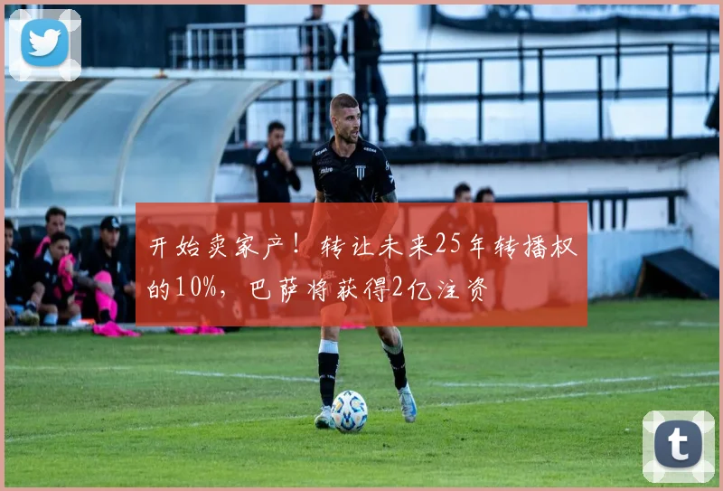 开始卖家产！转让未来25年转播权的10%，巴萨将获得2亿注资