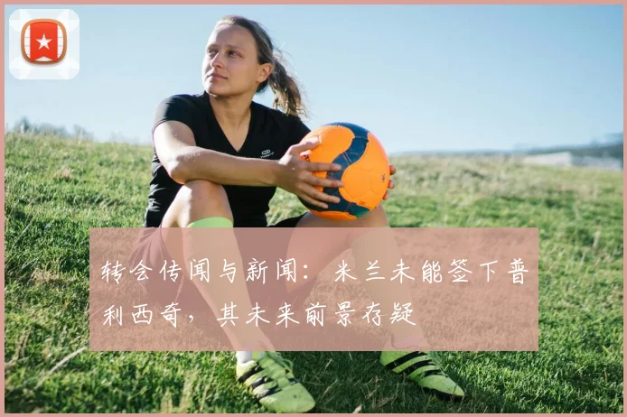 转会传闻与新闻：米兰未能签下普利西奇，其未来前景存疑